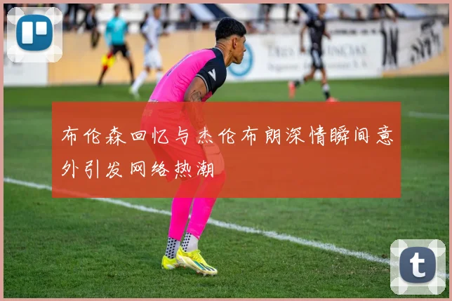布伦森回忆与杰伦布朗深情瞬间意外引发网络热潮