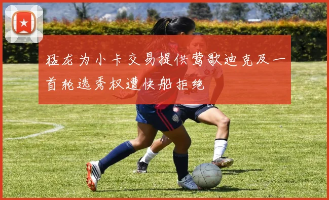 猛龙为小卡交易提供莺歌迪克及一首轮选秀权遭快船拒绝