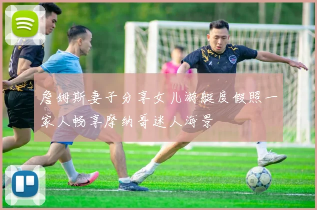 詹姆斯妻子分享女儿游艇度假照一家人畅享摩纳哥迷人海景