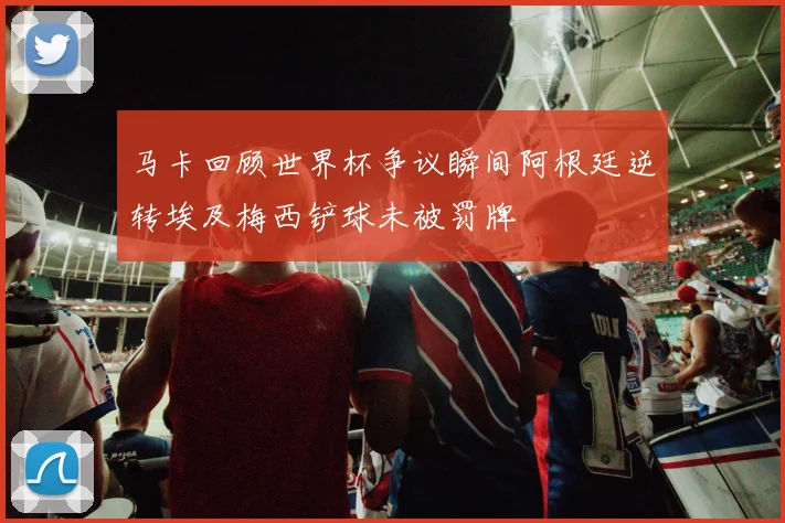 马卡回顾世界杯争议瞬间阿根廷逆转埃及梅西铲球未被罚牌