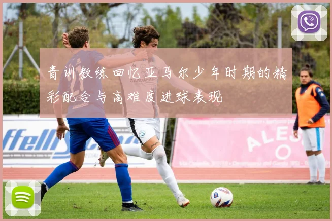 青训教练回忆亚马尔少年时期的精彩配合与高难度进球表现