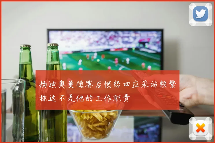 扬迪奥曼德赛后愤怒回应采访频繁称这不是他的工作职责
