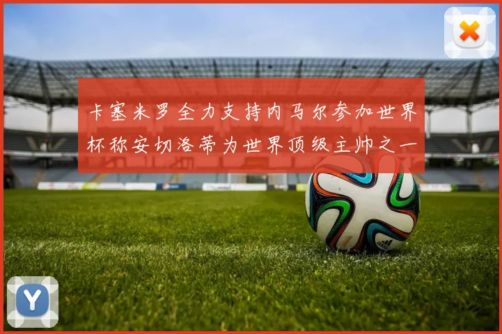 卡塞米罗全力支持内马尔参加世界杯称安切洛蒂为世界顶级主帅之一