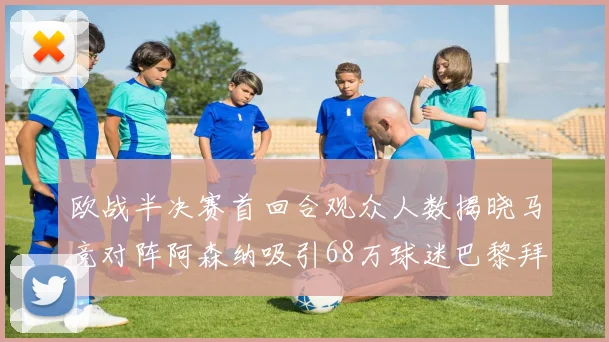 欧战半决赛首回合观众人数揭晓马竞对阵阿森纳吸引68万球迷巴黎拜仁紧随其后