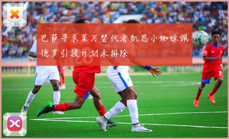 巴萨寻求莱万替代者凯恩小蜘蛛佩德罗引援计划未排除