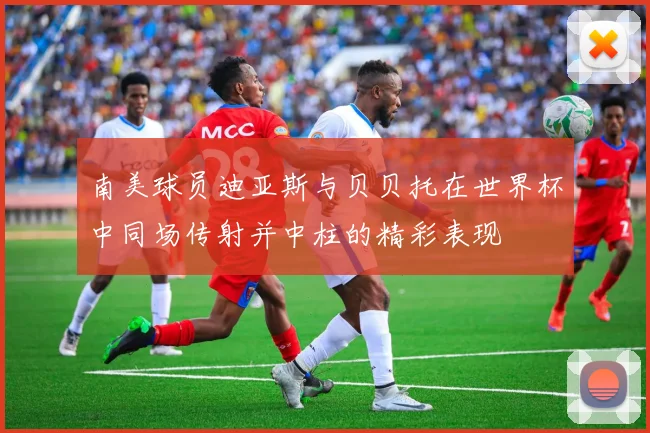 南美球员迪亚斯与贝贝托在世界杯中同场传射并中柱的精彩表现