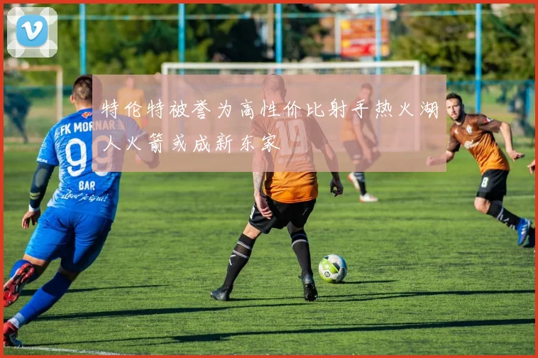 特伦特被誉为高性价比射手热火湖人火箭或成新东家
