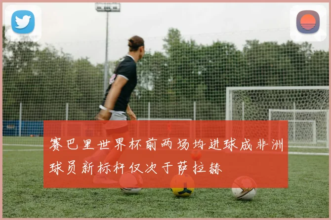 赛巴里世界杯前两场均进球成非洲球员新标杆仅次于萨拉赫