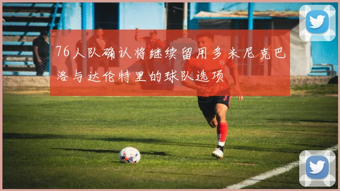 76人队确认将继续留用多米尼克巴洛与达伦特里的球队选项