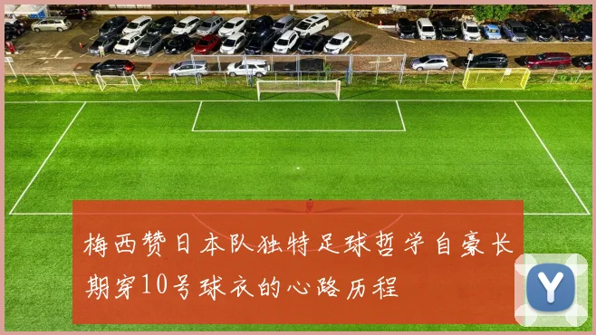 梅西赞日本队独特足球哲学自豪长期穿10号球衣的心路历程