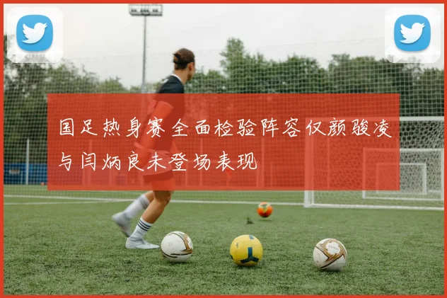 国足热身赛全面检验阵容仅颜骏凌与闫炳良未登场表现