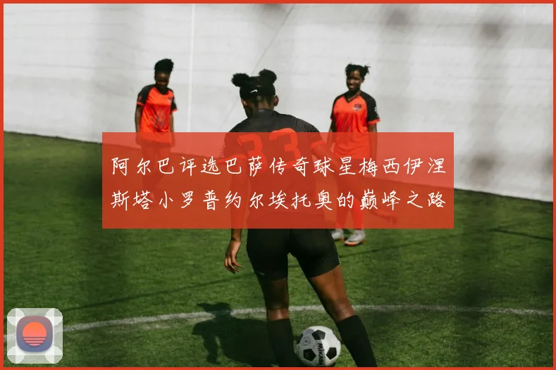 阿尔巴评选巴萨传奇球星梅西伊涅斯塔小罗普约尔埃托奥的巅峰之路