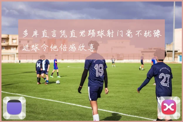 多库直言凭直觉踢球射门毫不犹豫进球令他倍感欣喜