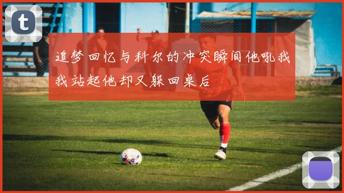 追梦回忆与科尔的冲突瞬间他吼我我站起他却又躲回桌后