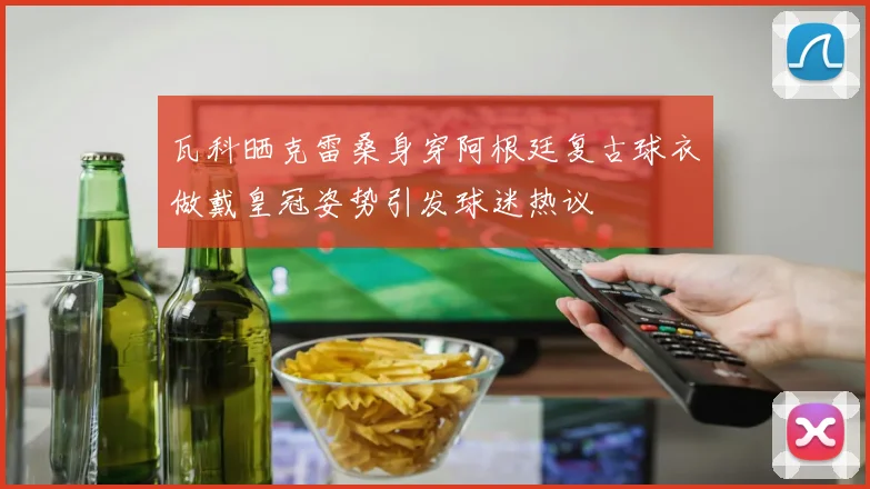 瓦科晒克雷桑身穿阿根廷复古球衣做戴皇冠姿势引发球迷热议