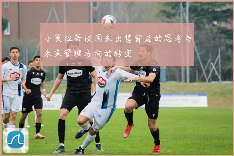 小莫拉蒂谈国米出售背后的思考与未来管理方向的转变
