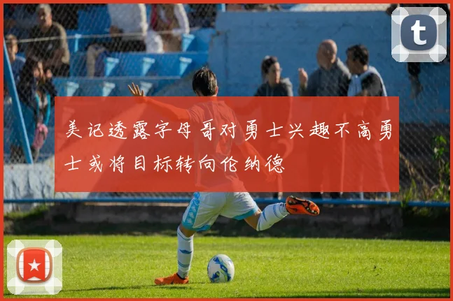 美记透露字母哥对勇士兴趣不高勇士或将目标转向伦纳德