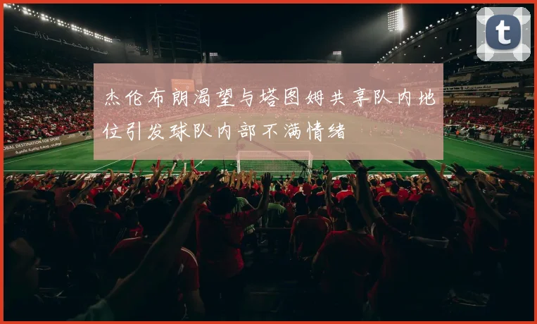 杰伦布朗渴望与塔图姆共享队内地位引发球队内部不满情绪
