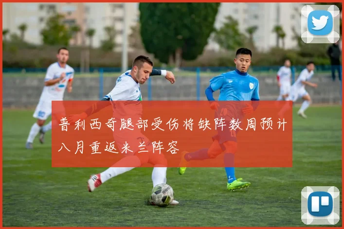 普利西奇腿部受伤将缺阵数周预计八月重返米兰阵容