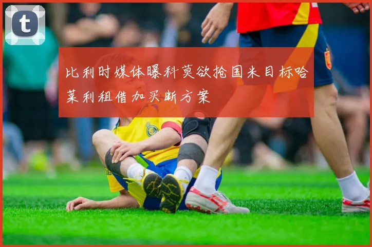比利时媒体曝科莫欲抢国米目标哈莱利租借加买断方案