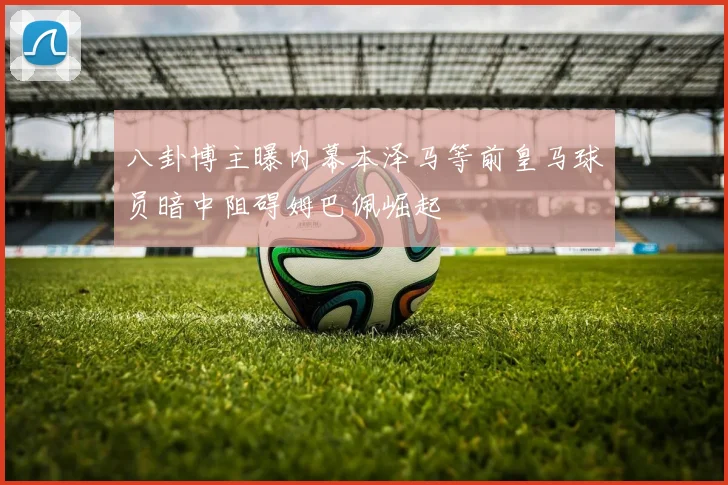 八卦博主曝内幕本泽马等前皇马球员暗中阻碍姆巴佩崛起