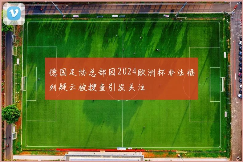 德国足协总部因2024欧洲杯非法福利疑云被搜查引发关注