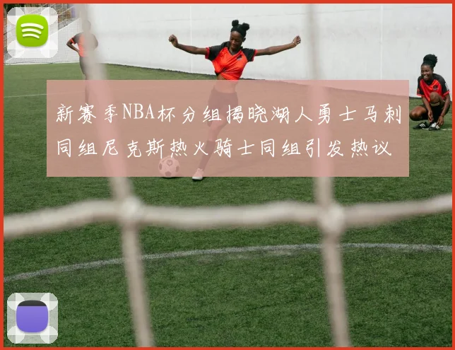 新赛季NBA杯分组揭晓湖人勇士马刺同组尼克斯热火骑士同组引发热议
