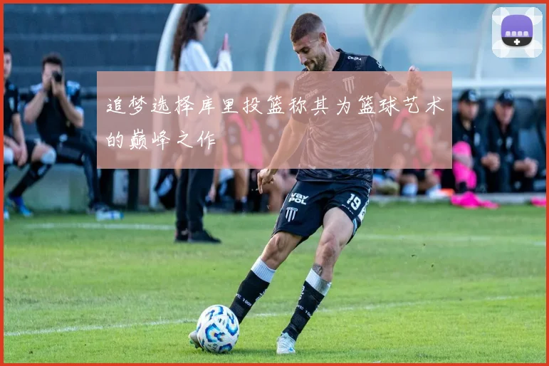 追梦选择库里投篮称其为篮球艺术的巅峰之作