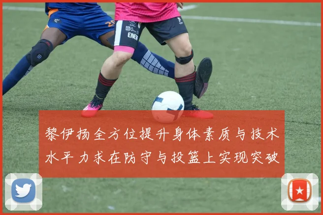 黎伊扬全方位提升身体素质与技术水平力求在防守与投篮上实现突破